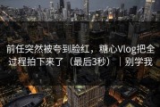 前任突然被夸到脸红，糖心Vlog把全过程拍下来了（最后3秒）｜别学我