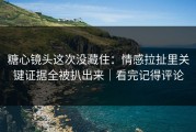 糖心镜头这次没藏住：情感拉扯里关键证据全被扒出来｜看完记得评论