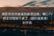 摄影师突然被逼到崩溃边缘，糖心TV把全过程拍下来了（越扒越离谱）｜别学我