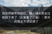 我突然被夸到脸红，糖心镜头把全过程拍下来了（反复看了三遍）｜那天的我太不讲武德了