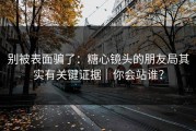 别被表面骗了：糖心镜头的朋友局其实有关键证据｜你会站谁？
