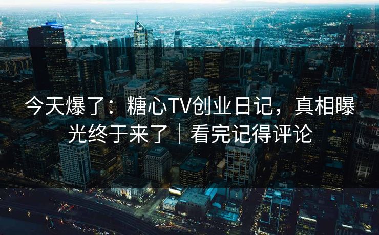 今天爆了：糖心TV创业日记，真相曝光终于来了｜看完记得评论