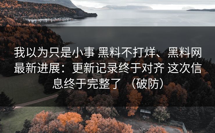 我以为只是小事 黑料不打烊、黑料网最新进展：更新记录终于对齐 这次信息终于完整了 （破防）