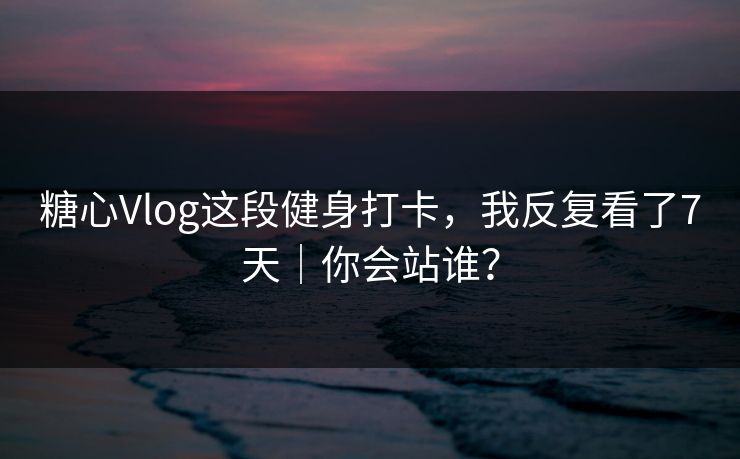 糖心Vlog这段健身打卡，我反复看了7天｜你会站谁？