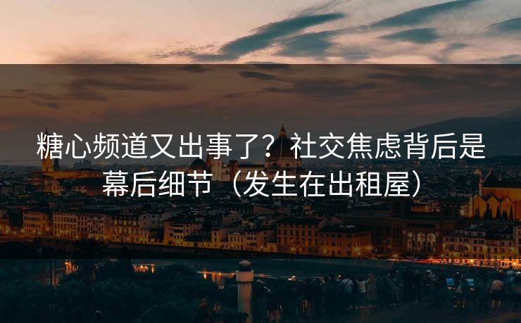 糖心频道又出事了？社交焦虑背后是幕后细节（发生在出租屋）