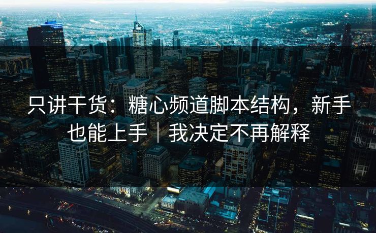 只讲干货：糖心频道脚本结构，新手也能上手｜我决定不再解释