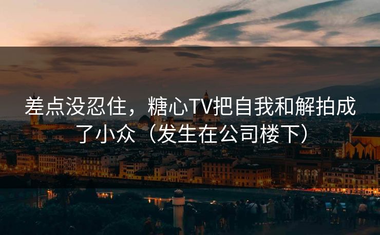 差点没忍住，糖心TV把自我和解拍成了小众（发生在公司楼下）