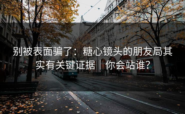 别被表面骗了：糖心镜头的朋友局其实有关键证据｜你会站谁？