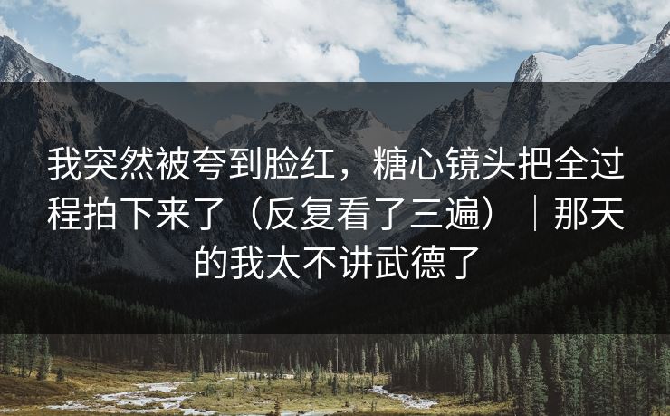 我突然被夸到脸红，糖心镜头把全过程拍下来了（反复看了三遍）｜那天的我太不讲武德了