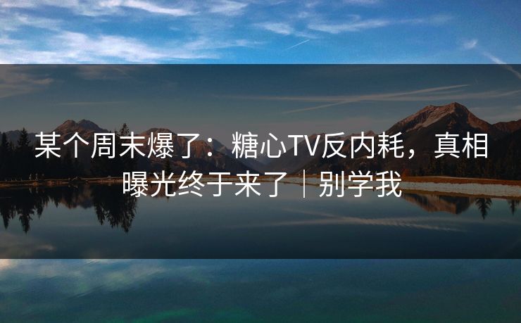 某个周末爆了：糖心TV反内耗，真相曝光终于来了｜别学我