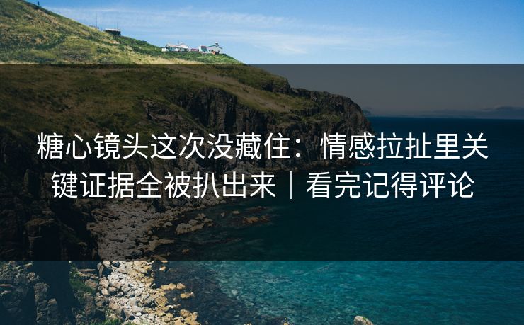 糖心镜头这次没藏住：情感拉扯里关键证据全被扒出来｜看完记得评论