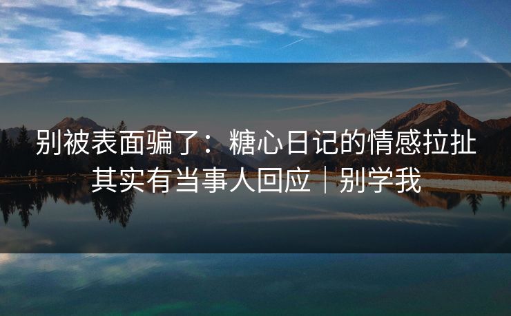 别被表面骗了：糖心日记的情感拉扯其实有当事人回应｜别学我