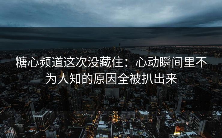 糖心频道这次没藏住：心动瞬间里不为人知的原因全被扒出来