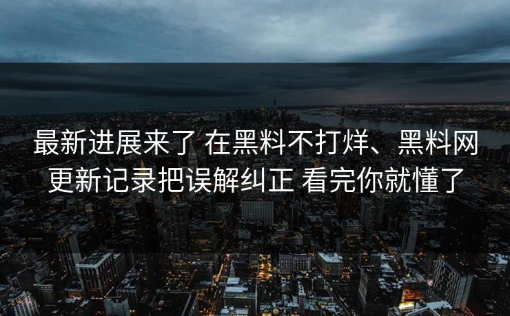 最新进展来了 在黑料不打烊、黑料网更新记录把误解纠正 看完你就懂了