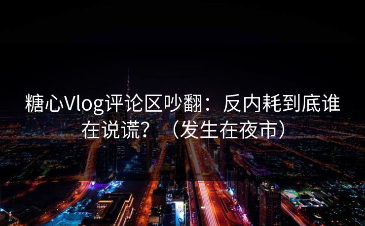 糖心Vlog评论区吵翻：反内耗到底谁在说谎？（发生在夜市）