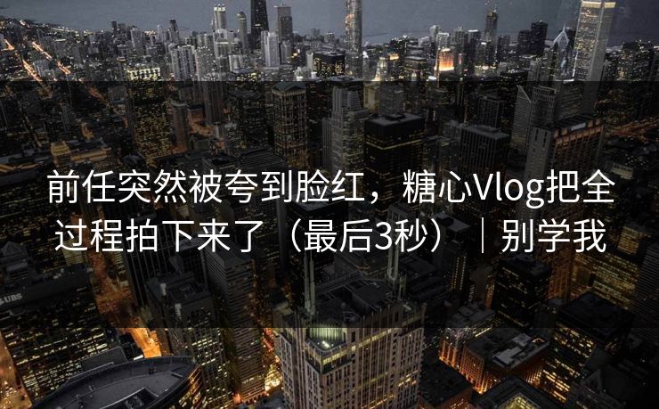 前任突然被夸到脸红，糖心Vlog把全过程拍下来了（最后3秒）｜别学我