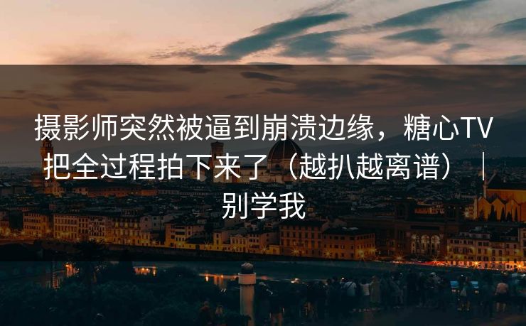 摄影师突然被逼到崩溃边缘，糖心TV把全过程拍下来了（越扒越离谱）｜别学我