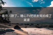看完沉默了，糖心TV把朋友局拍成了离谱