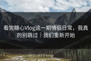 看完糖心Vlog这一期情侣日常，我真的别跳过｜我们重新开始