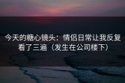 今天的糖心镜头：情侣日常让我反复看了三遍（发生在公司楼下）