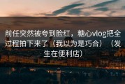 前任突然被夸到脸红，糖心vlog把全过程拍下来了（我以为是巧合）（发生在便利店）