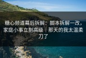 糖心频道幕后拆解：脚本拆解一改，家庭小事立刻高级｜那天的我太温柔刀了