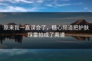 原来我一直误会了，糖心频道把护肤踩雷拍成了离谱
