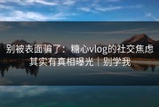 别被表面骗了：糖心vlog的社交焦虑其实有真相曝光｜别学我