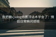 我把糖心vlog的置顶话术学会了：情侣日常瞬间顺眼