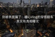 别被表面骗了：糖心Vlog的穿搭翻车其实有真相曝光