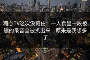 糖心TV这次没藏住：一人食里一段被删的录音全被扒出来｜原来是我想多了