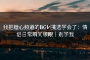 我把糖心频道的BGM挑选学会了：情侣日常瞬间顺眼｜别学我