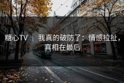 糖心TV ｜ 我真的破防了：情感拉扯，真相在最后