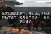 她突然把话说开了，糖心vlog把全过程拍下来了（反复看了三遍）｜看完记得评论
