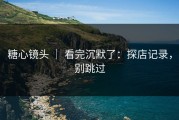 糖心镜头 ｜ 看完沉默了：探店记录，别跳过