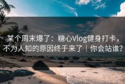 某个周末爆了：糖心Vlog健身打卡，不为人知的原因终于来了｜你会站谁？