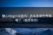 糖心Vlog小众技巧：片头包装别再用错了（细思极恐）