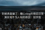 别被表面骗了：糖心vlog的情侣日常其实有不为人知的原因｜别学我