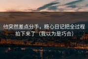 他突然差点分手，糖心日记把全过程拍下来了（我以为是巧合）