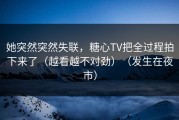 她突然突然失联，糖心TV把全过程拍下来了（越看越不对劲）（发生在夜市）