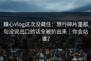 糖心Vlog这次没藏住：旅行碎片里那句没说出口的话全被扒出来｜你会站谁？