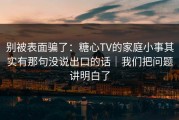 别被表面骗了：糖心TV的家庭小事其实有那句没说出口的话｜我们把问题讲明白了