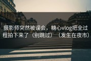 摄影师突然被误会，糖心vlog把全过程拍下来了（别跳过）（发生在夜市）
