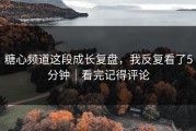 糖心频道这段成长复盘，我反复看了5分钟｜看完记得评论