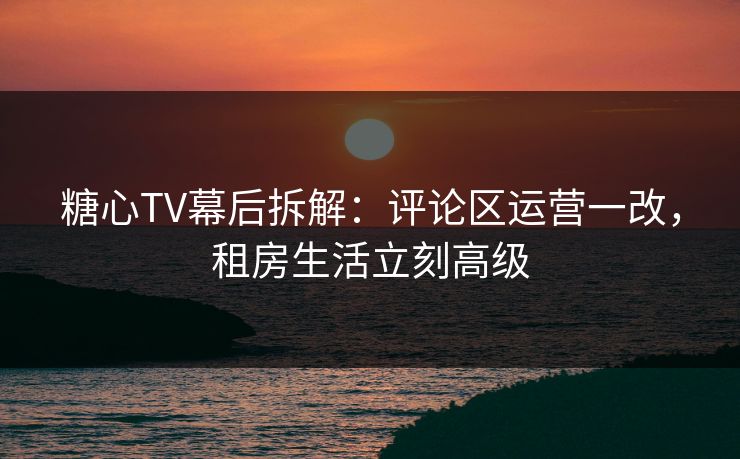 糖心TV幕后拆解：评论区运营一改，租房生活立刻高级