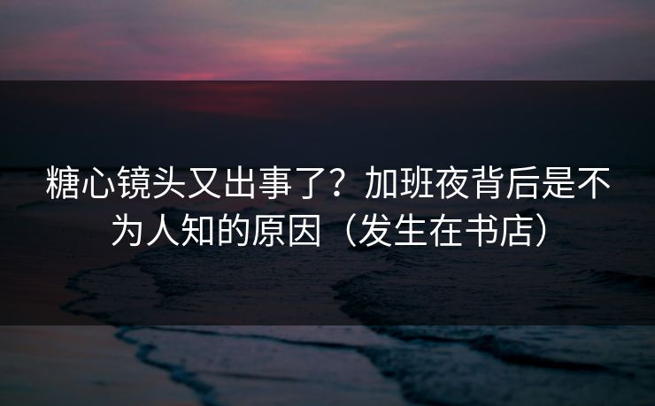 糖心镜头又出事了？加班夜背后是不为人知的原因（发生在书店）