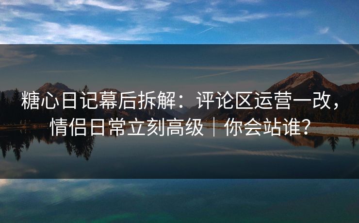 糖心日记幕后拆解：评论区运营一改，情侣日常立刻高级｜你会站谁？