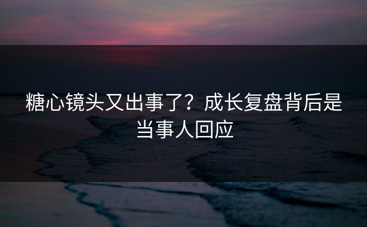 糖心镜头又出事了？成长复盘背后是当事人回应