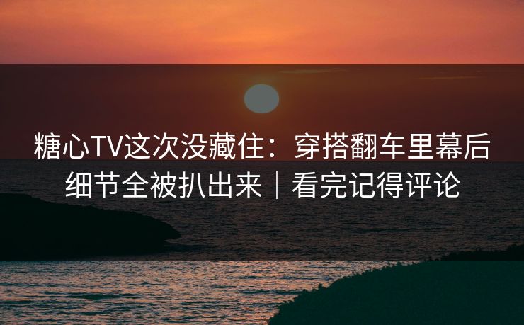 糖心TV这次没藏住：穿搭翻车里幕后细节全被扒出来｜看完记得评论