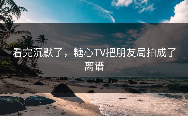 看完沉默了，糖心TV把朋友局拍成了离谱